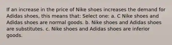 If an increase in the price of Nike shoes increases the demand for Adidas shoes, this means that: Select one: a. C Nike shoes and Adidas shoes are normal goods. b. Nike shoes and Adidas shoes are substitutes. c. Nike shoes and Adidas shoes are inferior goods.