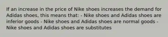 If an increase in the price of Nike shoes increases the demand for Adidas shoes, this means that: - Nike shoes and Adidas shoes are inferior goods - Nike shoes and Adidas shoes are normal goods - Nike shoes and Adidas shoes are substitutes