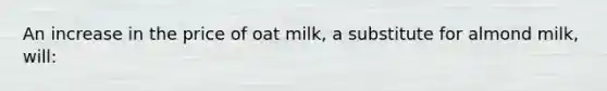 An increase in the price of oat milk, a substitute for almond milk, will: