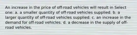 An increase in the price of off-road vehicles will result in Select one: a. a smaller quantity of off-road vehicles supplied. b. a larger quantity of off-road vehicles supplied. c. an increase in the demand for off-road vehicles. d. a decrease in the supply of off-road vehicles.