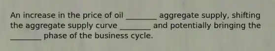 An increase in the price of oil ________ aggregate supply, shifting the aggregate supply curve ________ and potentially bringing the ________ phase of the business cycle.