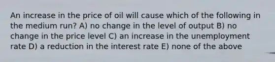 An increase in the price of oil will cause which of the following in the medium run? A) no change in the level of output B) no change in the price level C) an increase in the <a href='https://www.questionai.com/knowledge/kh7PJ5HsOk-unemployment-rate' class='anchor-knowledge'>unemployment rate</a> D) a reduction in the interest rate E) none of the above