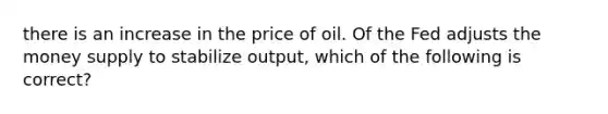 there is an increase in the price of oil. Of the Fed adjusts the money supply to stabilize output, which of the following is correct?