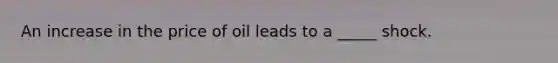 An increase in the price of oil leads to a _____ shock.