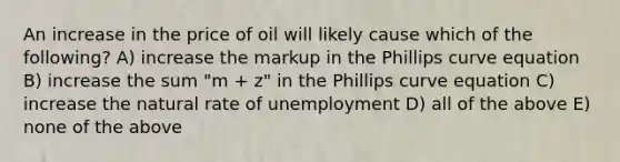 An increase in the price of oil will likely cause which of the following? A) increase the markup in the Phillips curve equation B) increase the sum "m + z" in the Phillips curve equation C) increase the natural rate of unemployment D) all of the above E) none of the above