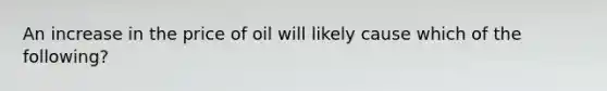 An increase in the price of oil will likely cause which of the following?