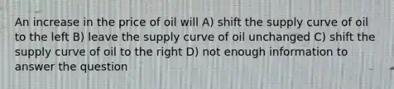 An increase in the price of oil will A) shift the supply curve of oil to the left B) leave the supply curve of oil unchanged C) shift the supply curve of oil to the right D) not enough information to answer the question