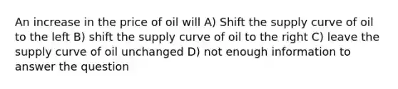 An increase in the price of oil will A) Shift the supply curve of oil to the left B) shift the supply curve of oil to the right C) leave the supply curve of oil unchanged D) not enough information to answer the question