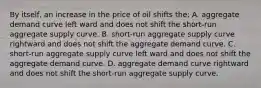 By itself, an increase in the price of oil shifts the: A. aggregate demand curve left ward and does not shift the short-run aggregate supply curve. B. short-run aggregate supply curve rightward and does not shift the aggregate demand curve. C. short-run aggregate supply curve left ward and does not shift the aggregate demand curve. D. aggregate demand curve rightward and does not shift the short-run aggregate supply curve.