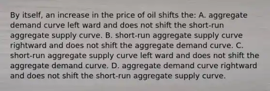 By itself, an increase in the price of oil shifts the: A. aggregate demand curve left ward and does not shift the short-run aggregate supply curve. B. short-run aggregate supply curve rightward and does not shift the aggregate demand curve. C. short-run aggregate supply curve left ward and does not shift the aggregate demand curve. D. aggregate demand curve rightward and does not shift the short-run aggregate supply curve.