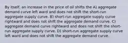 By itself, an increase in the price of oil shifts the A) aggregate demand curve left ward and does not shift the short-run aggregate supply curve. B) short-run aggregate supply curve rightward and does not shift the aggregate demand curve. C) aggregate demand curve rightward and does not shift the short-run aggregate supply curve. D) short-run aggregate supply curve left ward and does not shift the aggregate demand curve.