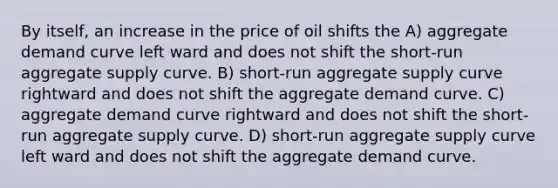 By itself, an increase in the price of oil shifts the A) aggregate demand curve left ward and does not shift the short-run aggregate supply curve. B) short-run aggregate supply curve rightward and does not shift the aggregate demand curve. C) aggregate demand curve rightward and does not shift the short-run aggregate supply curve. D) short-run aggregate supply curve left ward and does not shift the aggregate demand curve.