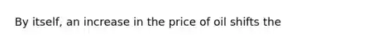 By itself, an increase in the price of oil shifts the