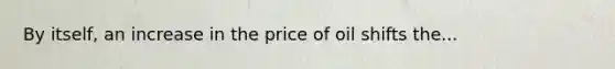 By itself, an increase in the price of oil shifts the...