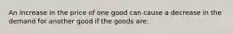 An increase in the price of one good can cause a decrease in the demand for another good if the goods are: