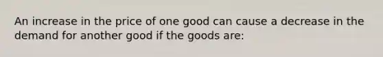 An increase in the price of one good can cause a decrease in the demand for another good if the goods are: