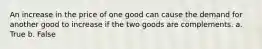 An increase in the price of one good can cause the demand for another good to increase if the two goods are complements. a. True b. False