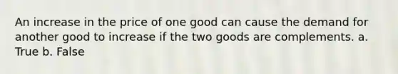 An increase in the price of one good can cause the demand for another good to increase if the two goods are complements. a. True b. False