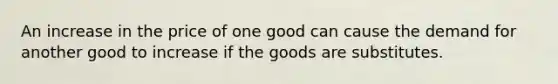 An increase in the price of one good can cause the demand for another good to increase if the goods are substitutes.