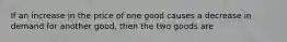 If an increase in the price of one good causes a decrease in demand for another good, then the two goods are