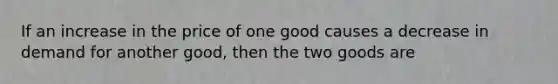 If an increase in the price of one good causes a decrease in demand for another good, then the two goods are