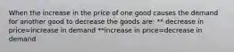 When the increase in the price of one good causes the demand for another good to decrease the goods are: ** decrease in price=increase in demand **increase in price=decrease in demand