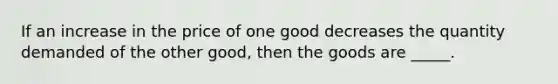 If an increase in the price of one good decreases the quantity demanded of the other good, then the goods are _____.