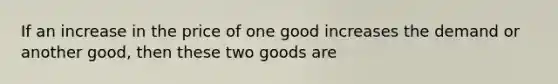 If an increase in the price of one good increases the demand or another good, then these two goods are