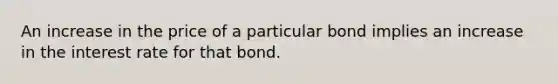 An increase in the price of a particular bond implies an increase in the interest rate for that bond.