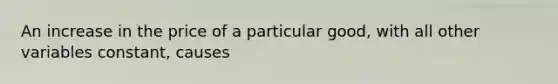 An increase in the price of a particular good, with all other variables constant, causes