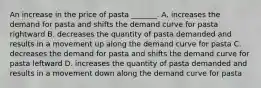 An increase in the price of pasta ​_______. A. increases the demand for pasta and shifts the demand curve for pasta rightward B. decreases the quantity of pasta demanded and results in a movement up along the demand curve for pasta C. decreases the demand for pasta and shifts the demand curve for pasta leftward D. increases the quantity of pasta demanded and results in a movement down along the demand curve for pasta