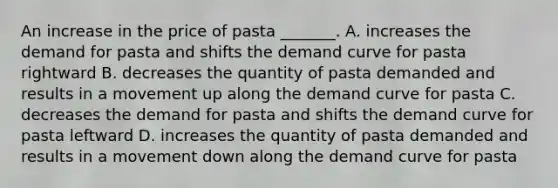 An increase in the price of pasta ​_______. A. increases the demand for pasta and shifts the demand curve for pasta rightward B. decreases the quantity of pasta demanded and results in a movement up along the demand curve for pasta C. decreases the demand for pasta and shifts the demand curve for pasta leftward D. increases the quantity of pasta demanded and results in a movement down along the demand curve for pasta