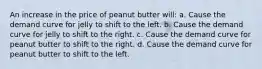 An increase in the price of peanut butter will: a. Cause the demand curve for jelly to shift to the left. b. Cause the demand curve for jelly to shift to the right. c. Cause the demand curve for peanut butter to shift to the right. d. Cause the demand curve for peanut butter to shift to the left.