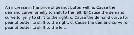 An increase in the price of peanut butter will: a. Cause the demand curve for jelly to shift to the left. b. Cause the demand curve for jelly to shift to the right. c. Cause the demand curve for peanut butter to shift to the right. d. Cause the demand curve for peanut butter to shift to the left.