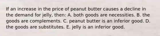 If an increase in the price of peanut butter causes a decline in the demand for jelly, then: A. both goods are necessities. B. the goods are complements. C. peanut butter is an inferior good. D. the goods are substitutes. E. jelly is an inferior good.