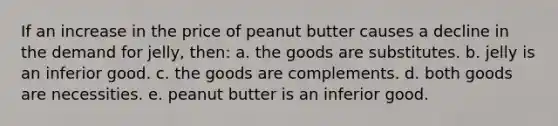 If an increase in the price of peanut butter causes a decline in the demand for jelly, then: a. the goods are substitutes. b. jelly is an inferior good. c. the goods are complements. d. both goods are necessities. e. peanut butter is an inferior good.