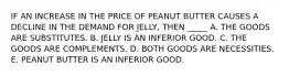 IF AN INCREASE IN THE PRICE OF PEANUT BUTTER CAUSES A DECLINE IN THE DEMAND FOR JELLY, THEN _____ A. THE GOODS ARE SUBSTITUTES. B. JELLY IS AN INFERIOR GOOD. C. THE GOODS ARE COMPLEMENTS. D. BOTH GOODS ARE NECESSITIES. E. PEANUT BUTTER IS AN INFERIOR GOOD.