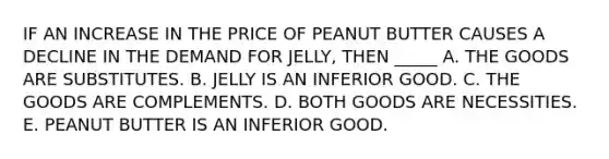 IF AN INCREASE IN THE PRICE OF PEANUT BUTTER CAUSES A DECLINE IN THE DEMAND FOR JELLY, THEN _____ A. THE GOODS ARE SUBSTITUTES. B. JELLY IS AN INFERIOR GOOD. C. THE GOODS ARE COMPLEMENTS. D. BOTH GOODS ARE NECESSITIES. E. PEANUT BUTTER IS AN INFERIOR GOOD.