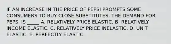 IF AN INCREASE IN THE PRICE OF PEPSI PROMPTS SOME CONSUMERS TO BUY CLOSE SUBSTITUTES, THE DEMAND FOR PEPSI IS _____ A. RELATIVELY PRICE ELASTIC. B. RELATIVELY INCOME ELASTIC. C. RELATIVELY PRICE INELASTIC. D. UNIT ELASTIC. E. PERFECTLY ELASTIC.