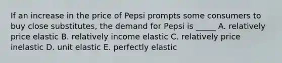 If an increase in the price of Pepsi prompts some consumers to buy close substitutes, the demand for Pepsi is _____ A. relatively price elastic B. relatively income elastic C. relatively price inelastic D. unit elastic E. perfectly elastic