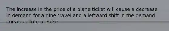 The increase in the price of a plane ticket will cause a decrease in demand for airline travel and a leftward shift in the demand curve. a. True b. False