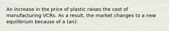 An increase in the price of plastic raises the cost of manufacturing VCRs. As a result, the market changes to a new equilibrium because of a (an):