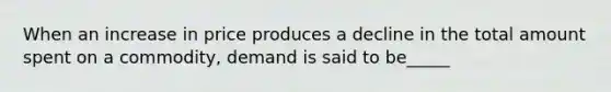 When an increase in price produces a decline in the total amount spent on a commodity, demand is said to be_____