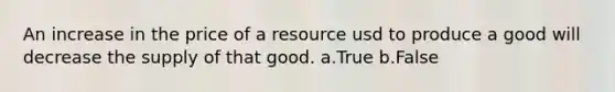 An increase in the price of a resource usd to produce a good will decrease the supply of that good. a.True b.False