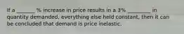 If a _______ % increase in price results in a 3% _________ in quantity demanded, everything else held constant, then it can be concluded that demand is price inelastic.