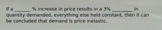 If a _______ % increase in price results in a 3% _________ in quantity demanded, everything else held constant, then it can be concluded that demand is price inelastic.