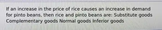 If an increase in the price of rice causes an increase in demand for pinto beans, then rice and pinto beans are: Substitute goods Complementary goods Normal goods Inferior goods