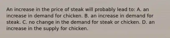 An increase in the price of steak will probably lead to: A. an increase in demand for chicken. B. an increase in demand for steak. C. no change in the demand for steak or chicken. D. an increase in the supply for chicken.