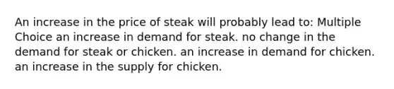 An increase in the price of steak will probably lead to: Multiple Choice an increase in demand for steak. no change in the demand for steak or chicken. an increase in demand for chicken. an increase in the supply for chicken.