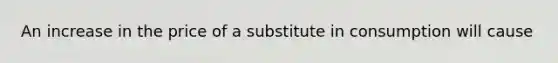 An increase in the price of a substitute in consumption will cause